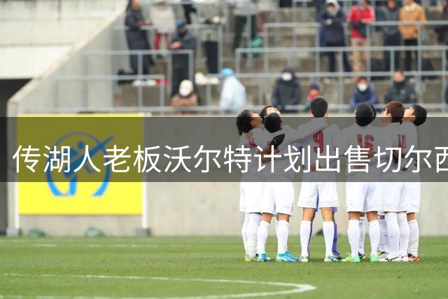 传湖人老板沃尔特计划出售切尔西股份 商业帝国面临审查压力
