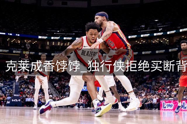 克莱成香饽饽 独行侠拒绝买断背后有何玄机？