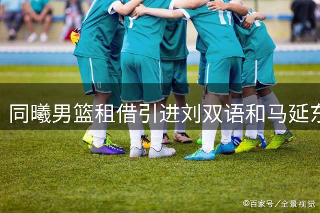 同曦男篮租借引进刘双语和马延东两名新援
