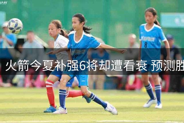 火箭今夏补强6将却遭看衰 预测胜场跌破50恐无缘直通季后赛