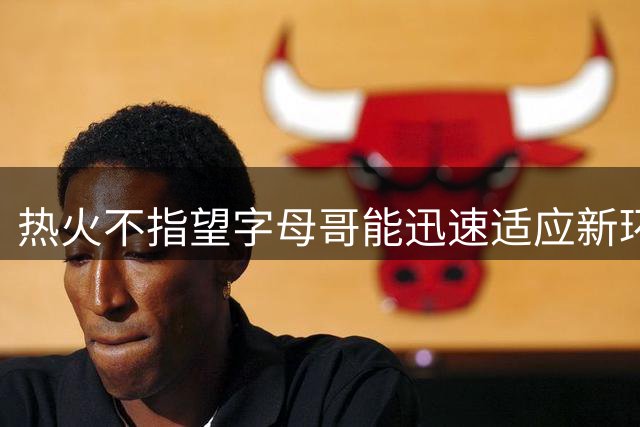 热火不指望字母哥能迅速适应新环境，他们会对他保持耐心