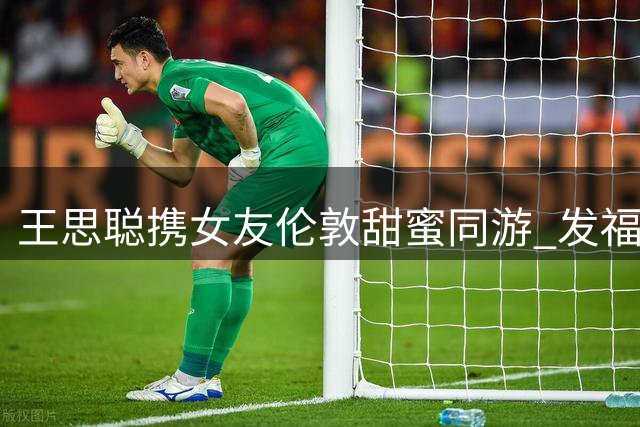 王思聪携女友伦敦甜蜜同游 发福身材引热议