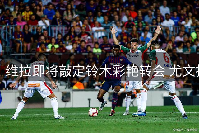 维拉即将敲定铃木彩艳转会 尤文持续关注马丁内斯动向