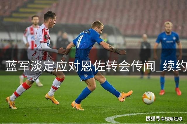 蓝军淡定应对恩佐转会传闻 续约谈判或将启动稳住中场核心