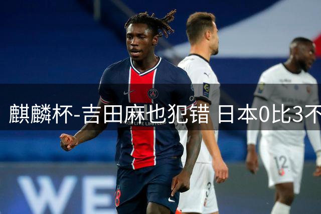 麒麟杯-吉田麻也犯错 日本0比3不敌突尼斯无缘冠军